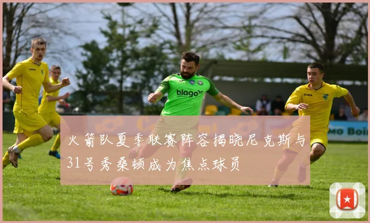 火箭队夏季联赛阵容揭晓尼克斯与31号秀桑顿成为焦点球员