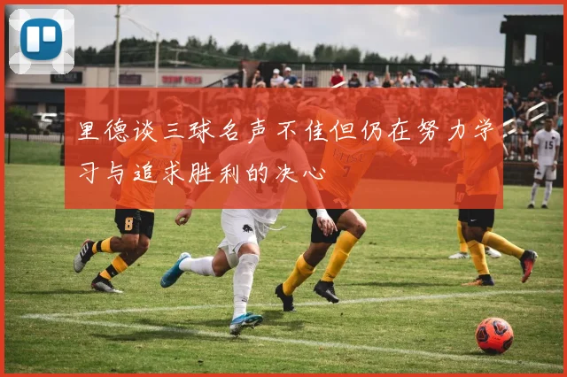 里德谈三球名声不佳但仍在努力学习与追求胜利的决心