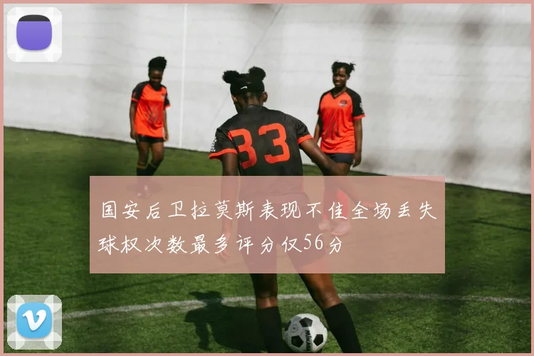国安后卫拉莫斯表现不佳全场丢失球权次数最多评分仅56分