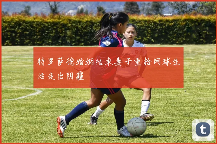 特罗萨德婚姻结束妻子重拾网球生活走出阴霾