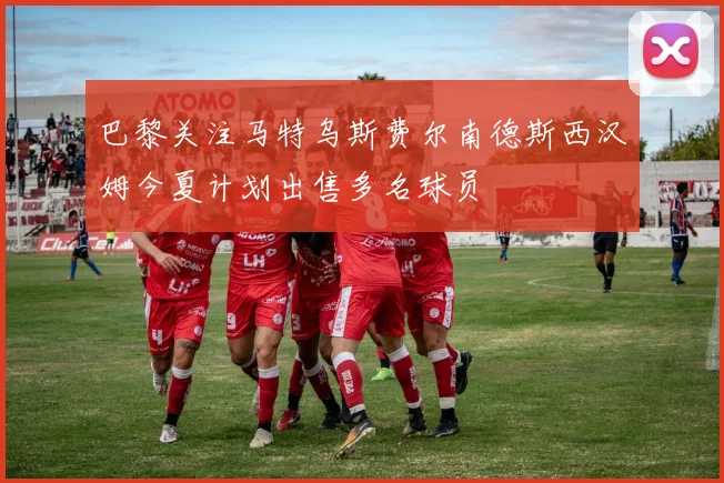 巴黎关注马特乌斯费尔南德斯西汉姆今夏计划出售多名球员