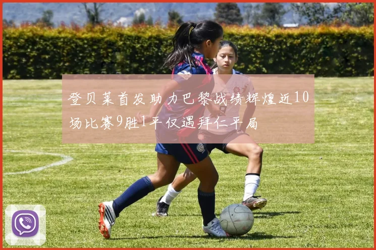 登贝莱首发助力巴黎战绩辉煌近10场比赛9胜1平仅遇拜仁平局