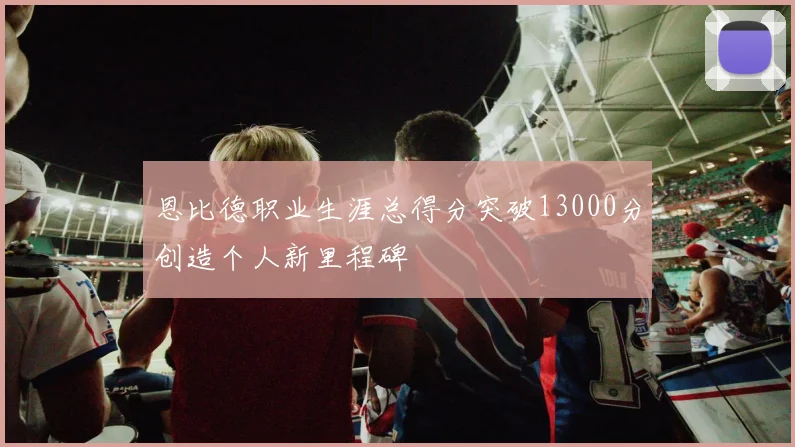 恩比德职业生涯总得分突破13000分创造个人新里程碑