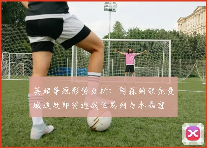 英超争冠形势分析：阿森纳领先曼城追赶即将迎战伯恩利与水晶宫