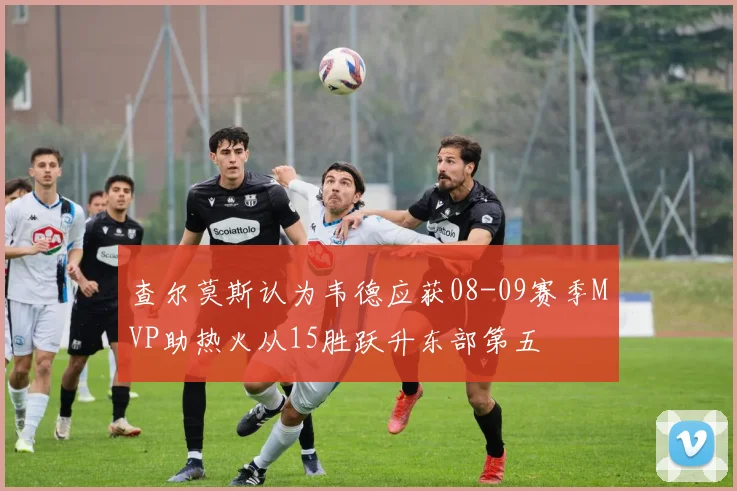 查尔莫斯认为韦德应获08-09赛季MVP助热火从15胜跃升东部第五