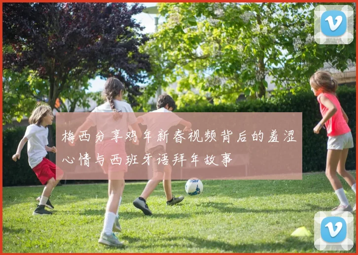 梅西分享鸡年新春视频背后的羞涩心情与西班牙语拜年故事