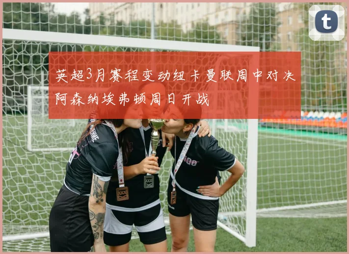 英超3月赛程变动纽卡曼联周中对决阿森纳埃弗顿周日开战