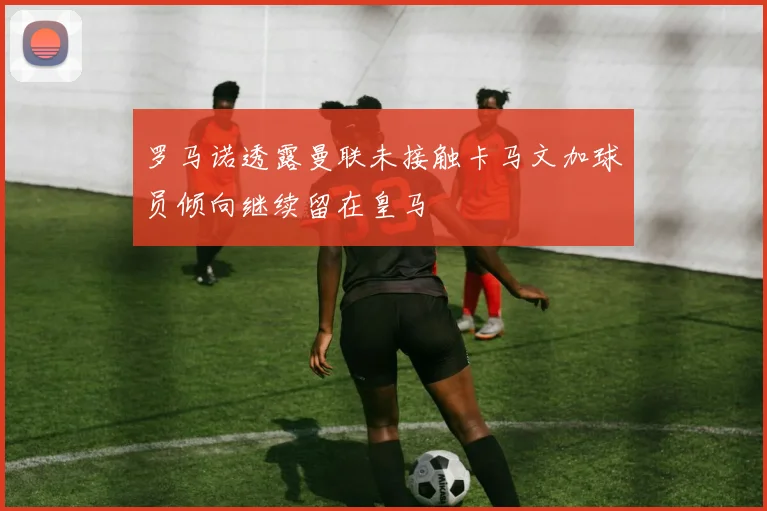 罗马诺透露曼联未接触卡马文加球员倾向继续留在皇马