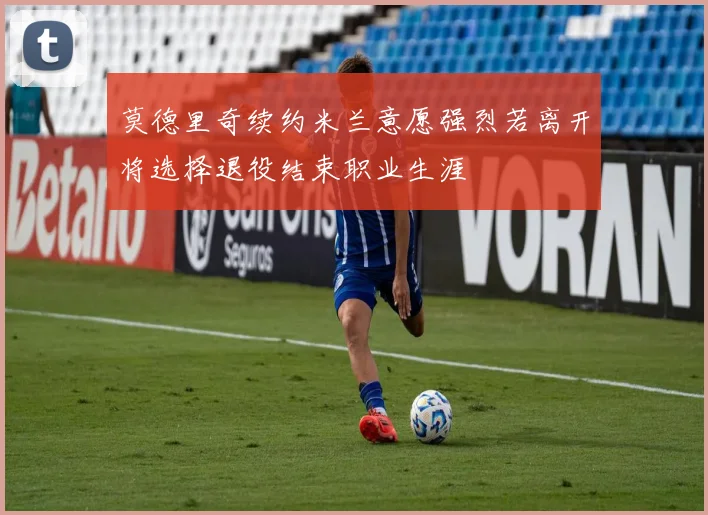 莫德里奇续约米兰意愿强烈若离开将选择退役结束职业生涯