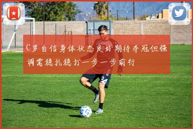 C罗自信身体状态良好期待夺冠但强调需稳扎稳打一步一步前行