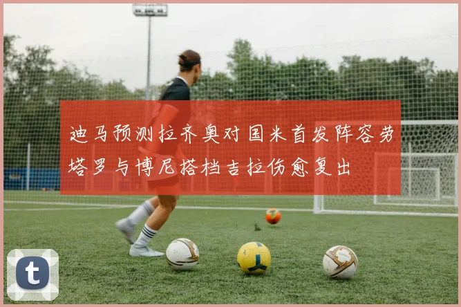 迪马预测拉齐奥对国米首发阵容劳塔罗与博尼搭档吉拉伤愈复出