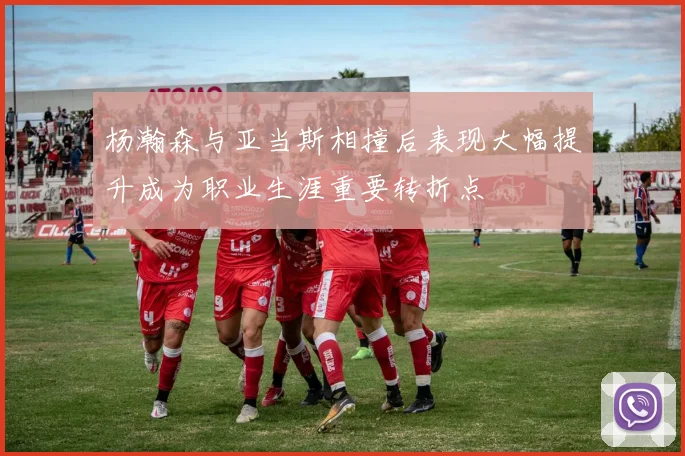 杨瀚森与亚当斯相撞后表现大幅提升成为职业生涯重要转折点