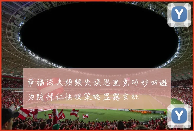 萨福诺夫频频失误恩里克巧妙回避为防拜仁快攻策略显露玄机