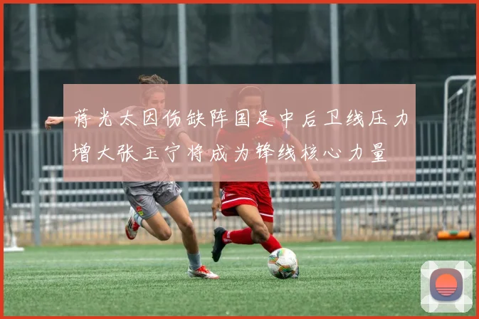 蒋光太因伤缺阵国足中后卫线压力增大张玉宁将成为锋线核心力量