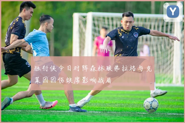 独行侠今日对阵森林狼弗拉格与克莱因因伤缺席影响战局