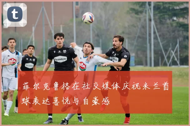 菲尔克鲁格在社交媒体庆祝米兰首球表达喜悦与自豪感