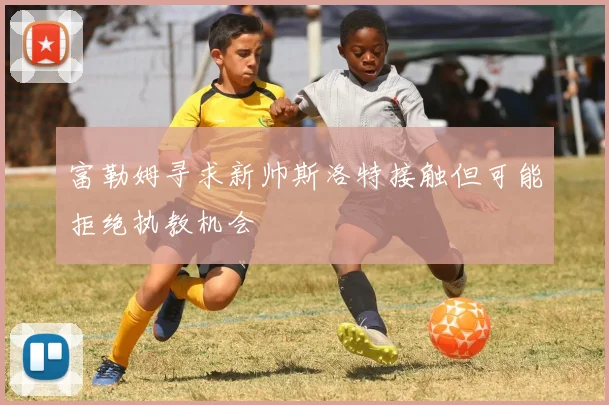 富勒姆寻求新帅斯洛特接触但可能拒绝执教机会
