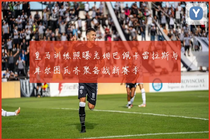 皇马训练照曝光姆巴佩卡雷拉斯与库尔图瓦齐聚备战新赛季