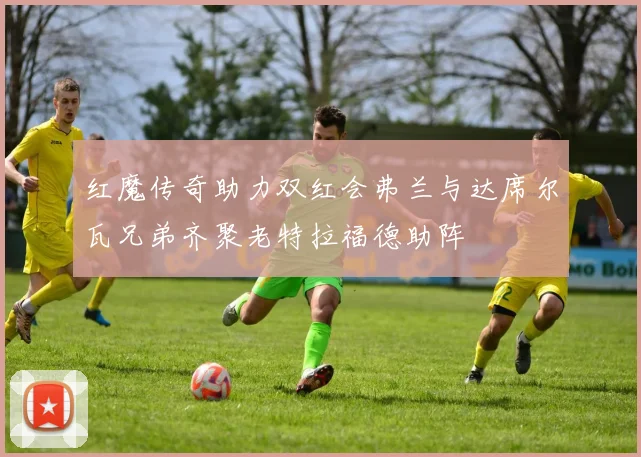 红魔传奇助力双红会弗兰与达席尔瓦兄弟齐聚老特拉福德助阵
