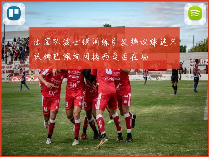 法国队波士顿训练引发热议球迷只认姆巴佩询问梅西是否在场
