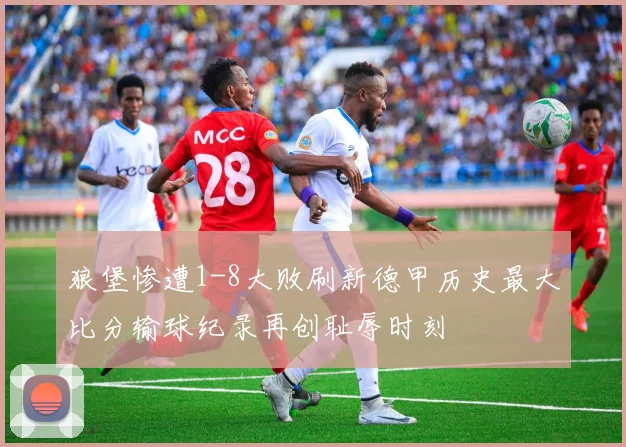 狼堡惨遭1-8大败刷新德甲历史最大比分输球纪录再创耻辱时刻