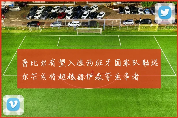 普比尔有望入选西班牙国家队勒诺尔芒或将超越赫伊森等竞争者