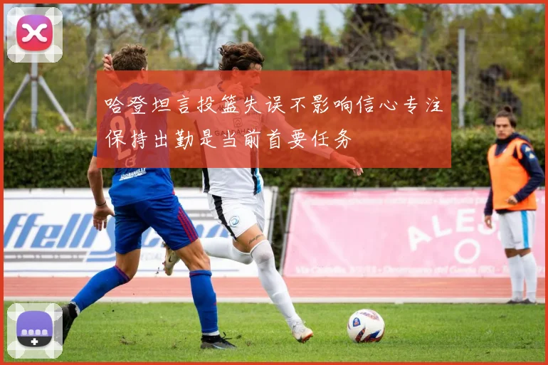 哈登坦言投篮失误不影响信心专注保持出勤是当前首要任务