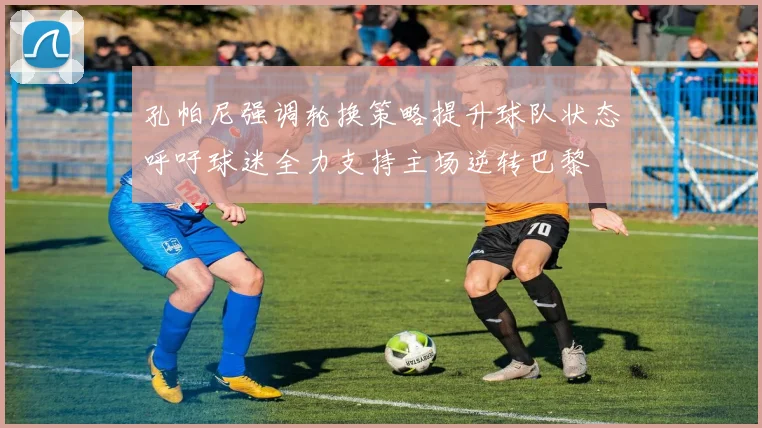 孔帕尼强调轮换策略提升球队状态呼吁球迷全力支持主场逆转巴黎